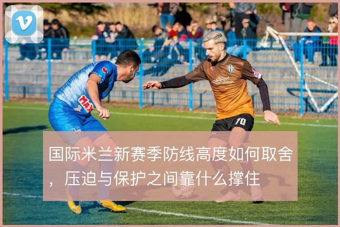 国际米兰新赛季防线高度如何取舍，压迫与保护之间靠什么撑住