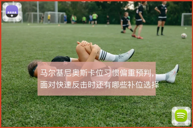 马尔基尼奥斯卡位习惯偏重预判,面对快速反击时还有哪些补位选择