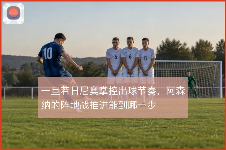一旦若日尼奥掌控出球节奏,阿森纳的阵地战推进能到哪一步