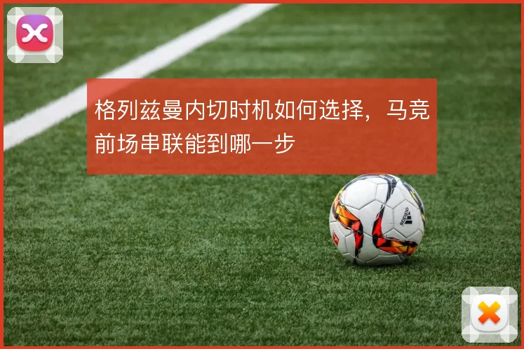 格列兹曼内切时机如何选择,马竞前场串联能到哪一步