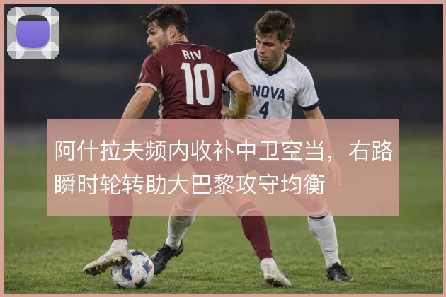 阿什拉夫频内收补中卫空当,右路瞬时轮转助大巴黎攻守均衡