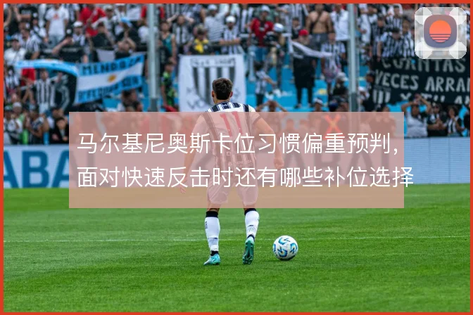 马尔基尼奥斯卡位习惯偏重预判,面对快速反击时还有哪些补位选择