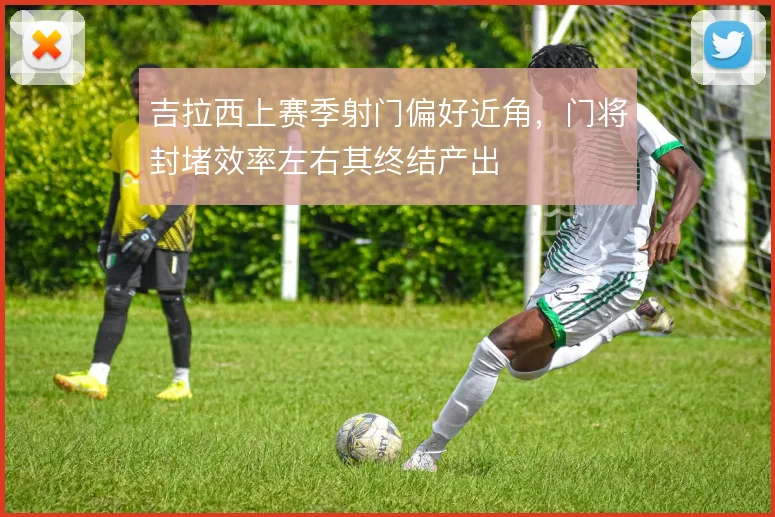 吉拉西上赛季射门偏好近角，门将封堵效率左右其终结产出
