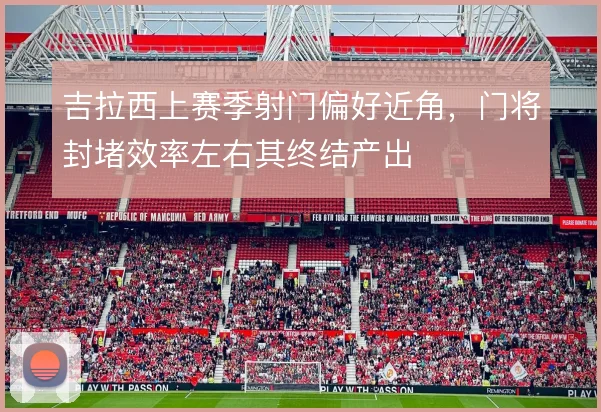 吉拉西上赛季射门偏好近角，门将封堵效率左右其终结产出