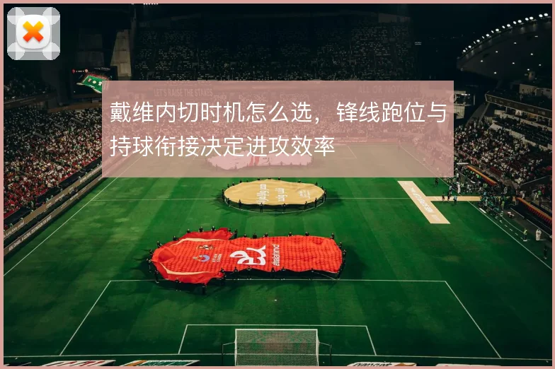 戴维内切时机怎么选,锋线跑位与持球衔接决定进攻效率