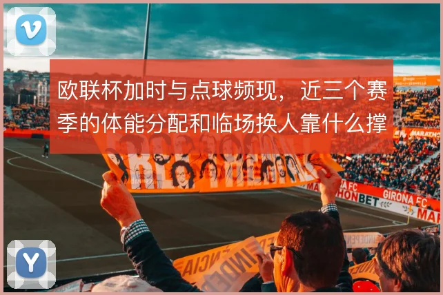 欧联杯加时与点球频现，近三个赛季的体能分配和临场换人靠什么撑住