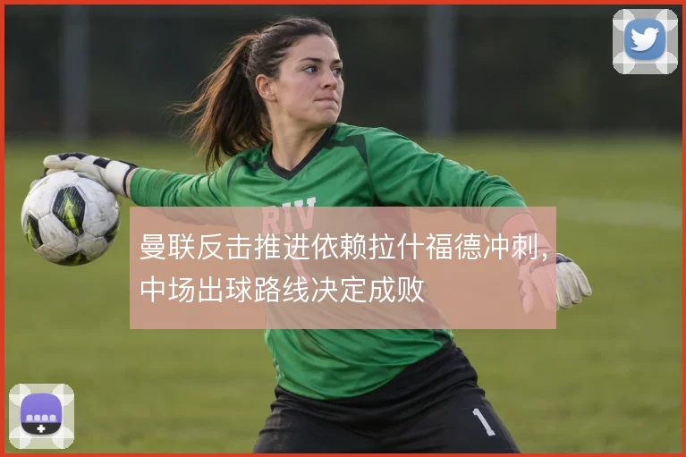 曼联反击推进依赖拉什福德冲刺,中场出球路线决定成败