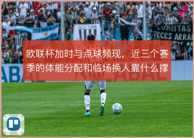 欧联杯加时与点球频现，近三个赛季的体能分配和临场换人靠什么撑住