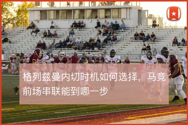 格列兹曼内切时机如何选择,马竞前场串联能到哪一步