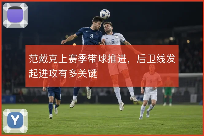 范戴克上赛季带球推进，后卫线发起进攻有多关键