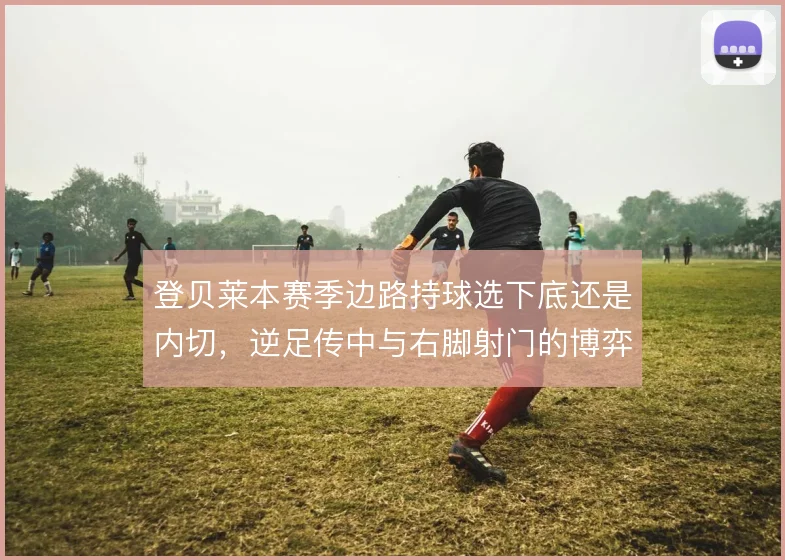 登贝莱本赛季边路持球选下底还是内切,逆足传中与右脚射门的博弈