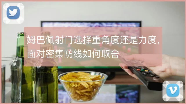 姆巴佩射门选择重角度还是力度,面对密集防线如何取舍