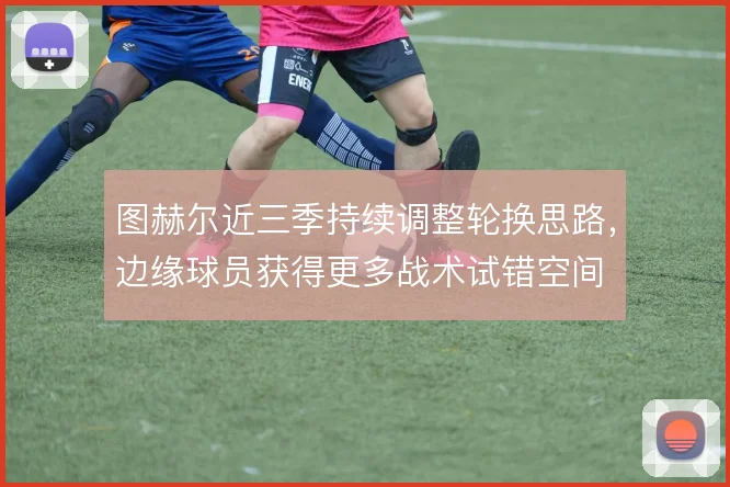 图赫尔近三季持续调整轮换思路，边缘球员获得更多战术试错空间
